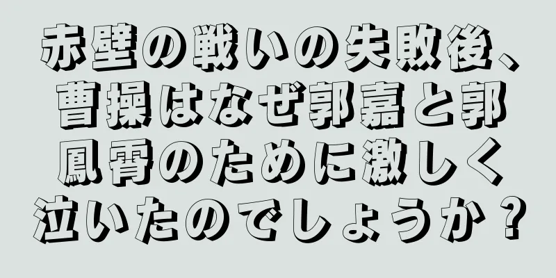 赤壁の戦いの失敗後、曹操はなぜ郭嘉と郭鳳霄のために激しく泣いたのでしょうか？