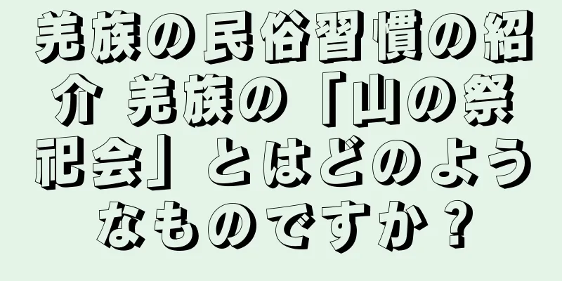 羌族の民俗習慣の紹介 羌族の「山の祭祀会」とはどのようなものですか？