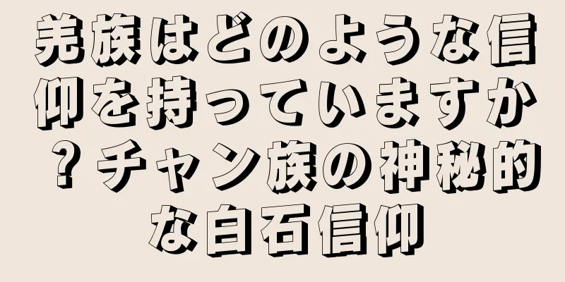羌族はどのような信仰を持っていますか？チャン族の神秘的な白石信仰