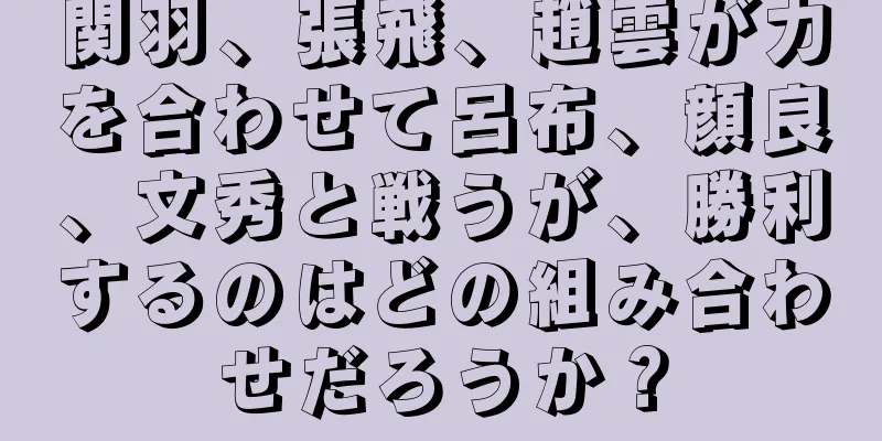 関羽、張飛、趙雲が力を合わせて呂布、顔良、文秀と戦うが、勝利するのはどの組み合わせだろうか？