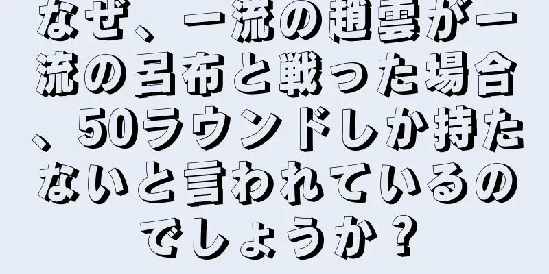 なぜ、一流の趙雲が一流の呂布と戦った場合、50ラウンドしか持たないと言われているのでしょうか？