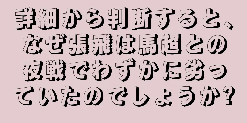 詳細から判断すると、なぜ張飛は馬超との夜戦でわずかに劣っていたのでしょうか?