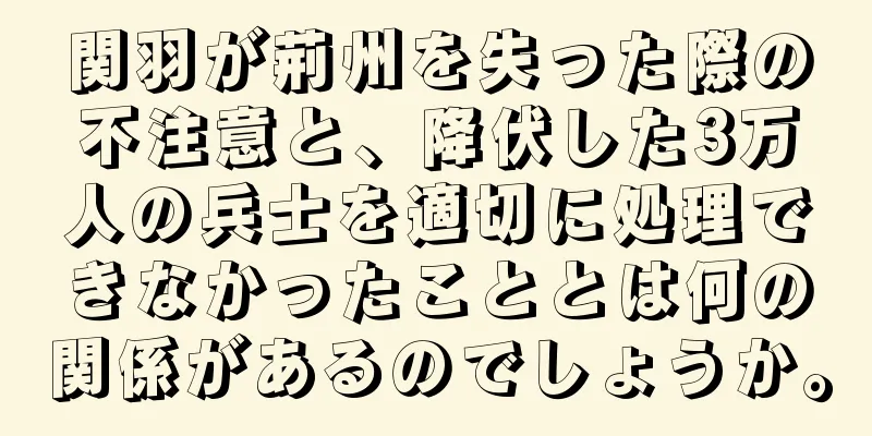 関羽が荊州を失った際の不注意と、降伏した3万人の兵士を適切に処理できなかったこととは何の関係があるのでしょうか。