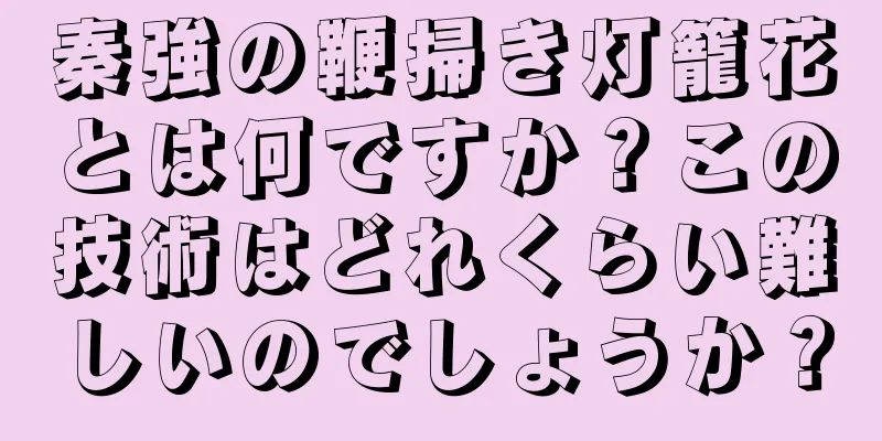 秦強の鞭掃き灯籠花とは何ですか？この技術はどれくらい難しいのでしょうか？