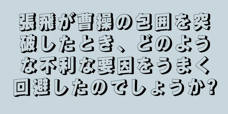 張飛が曹操の包囲を突破したとき、どのような不利な要因をうまく回避したのでしょうか?