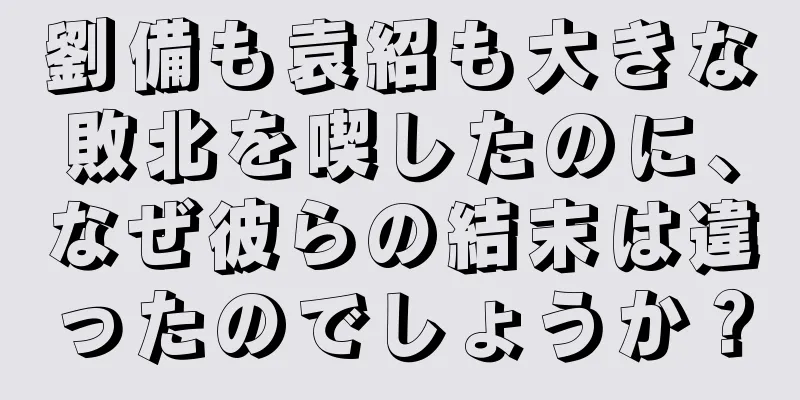 劉備も袁紹も大きな敗北を喫したのに、なぜ彼らの結末は違ったのでしょうか？
