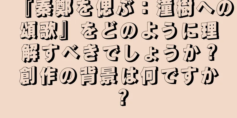 『秦鄭を偲ぶ：潼樹への頌歌』をどのように理解すべきでしょうか？創作の背景は何ですか？