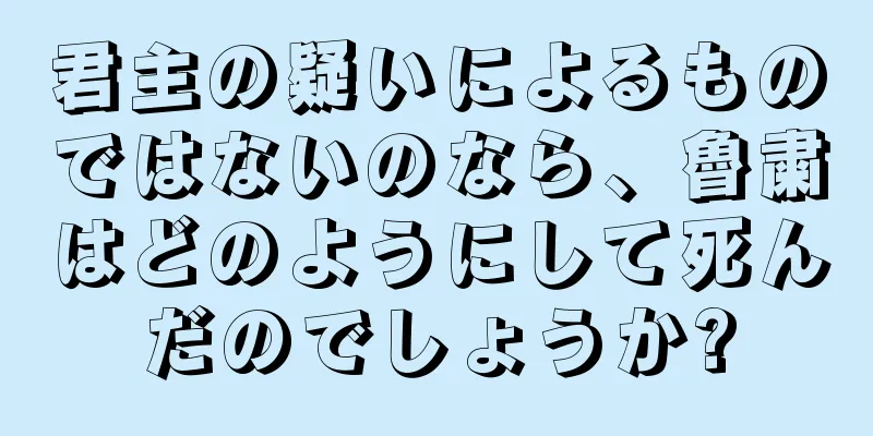 君主の疑いによるものではないのなら、魯粛はどのようにして死んだのでしょうか?