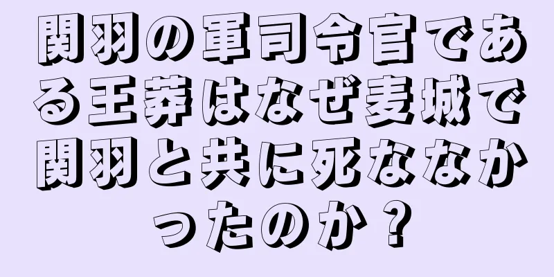 関羽の軍司令官である王莽はなぜ麦城で関羽と共に死ななかったのか？