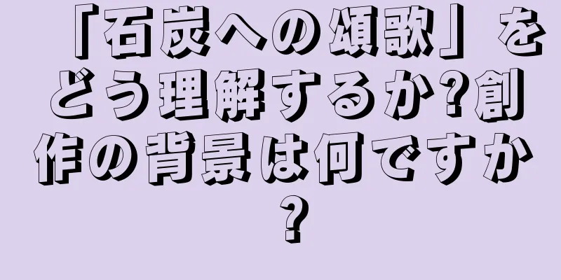 「石炭への頌歌」をどう理解するか?創作の背景は何ですか？