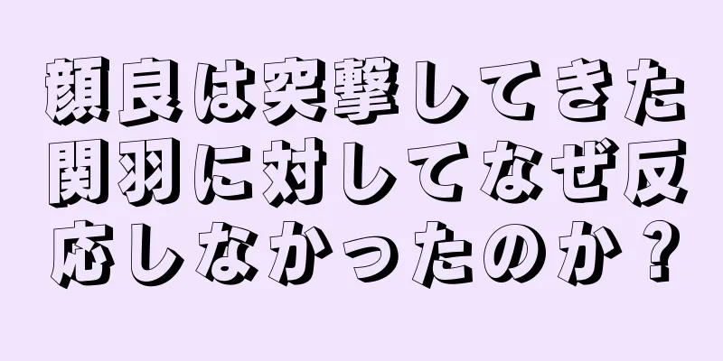 顔良は突撃してきた関羽に対してなぜ反応しなかったのか？