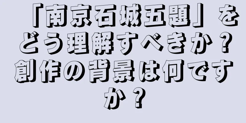 「南京石城五題」をどう理解すべきか？創作の背景は何ですか？
