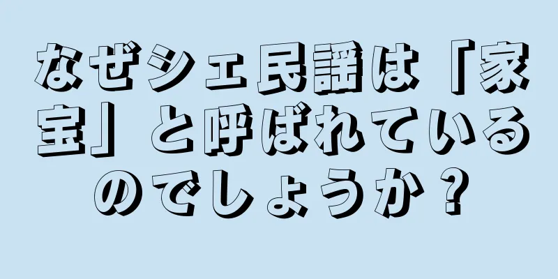 なぜシェ民謡は「家宝」と呼ばれているのでしょうか？