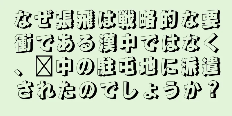 なぜ張飛は戦略的な要衝である漢中ではなく、閩中の駐屯地に派遣されたのでしょうか？