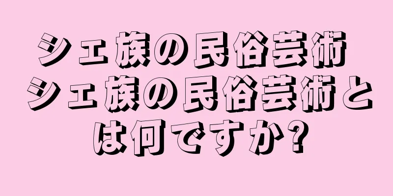 シェ族の民俗芸術 シェ族の民俗芸術とは何ですか?
