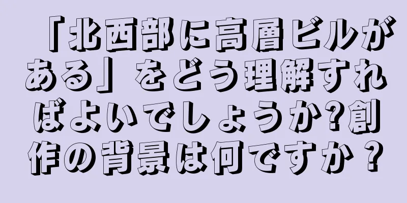 「北西部に高層ビルがある」をどう理解すればよいでしょうか?創作の背景は何ですか？