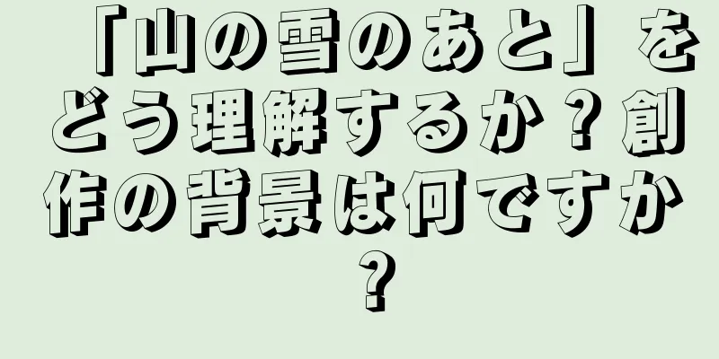 「山の雪のあと」をどう理解するか？創作の背景は何ですか？