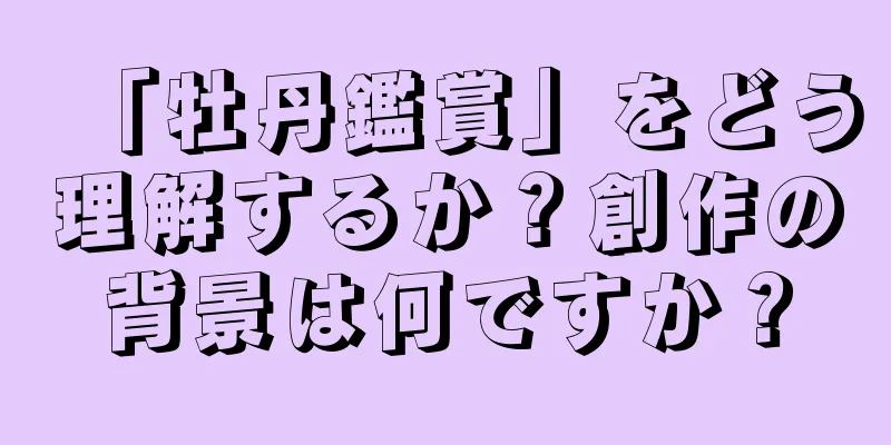 「牡丹鑑賞」をどう理解するか？創作の背景は何ですか？