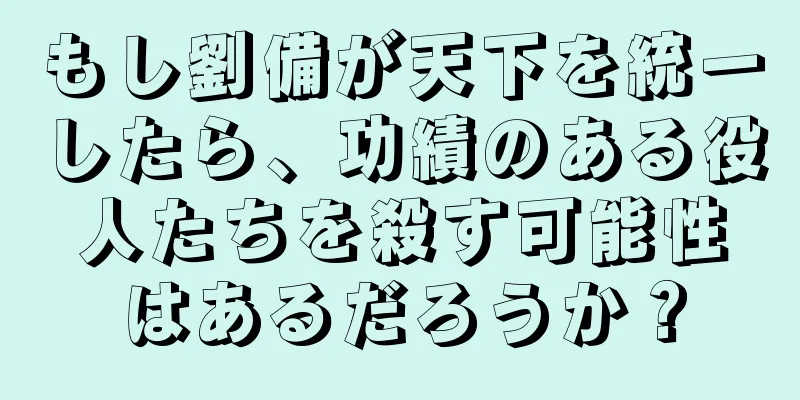 もし劉備が天下を統一したら、功績のある役人たちを殺す可能性はあるだろうか？