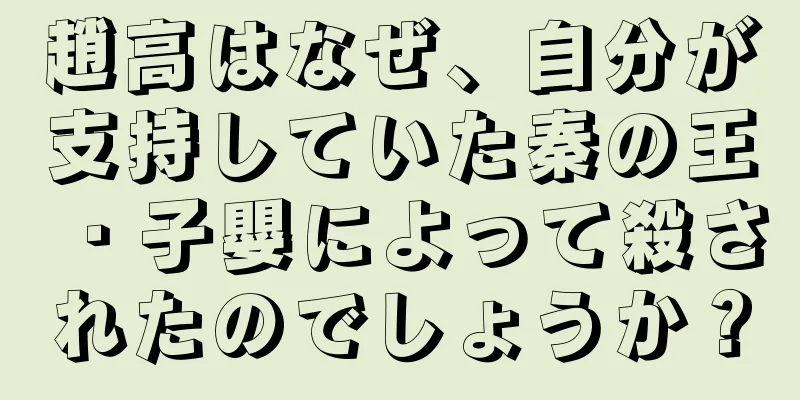 趙高はなぜ、自分が支持していた秦の王・子嬰によって殺されたのでしょうか？