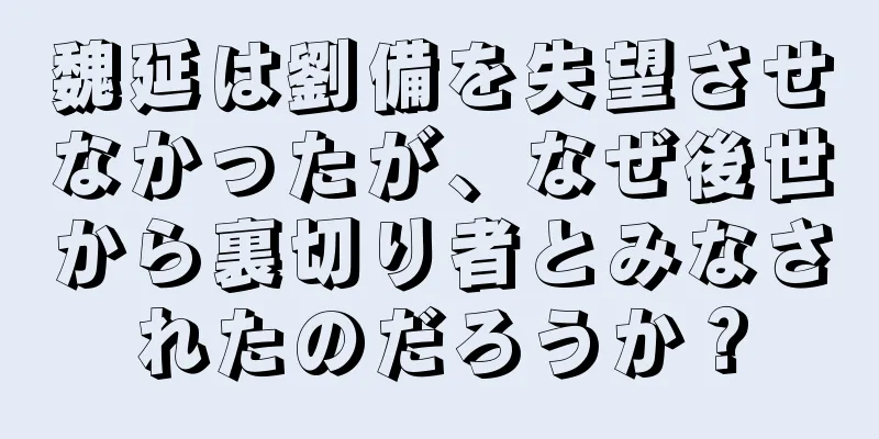 魏延は劉備を失望させなかったが、なぜ後世から裏切り者とみなされたのだろうか？
