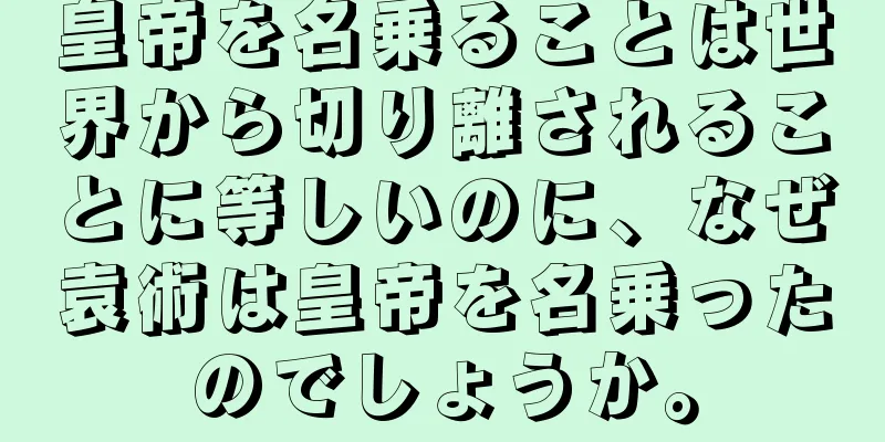 皇帝を名乗ることは世界から切り離されることに等しいのに、なぜ袁術は皇帝を名乗ったのでしょうか。