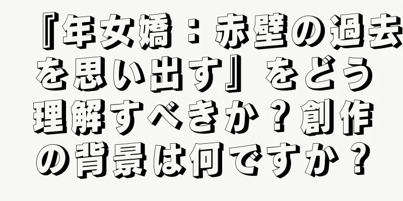 『年女嬌：赤壁の過去を思い出す』をどう理解すべきか？創作の背景は何ですか？