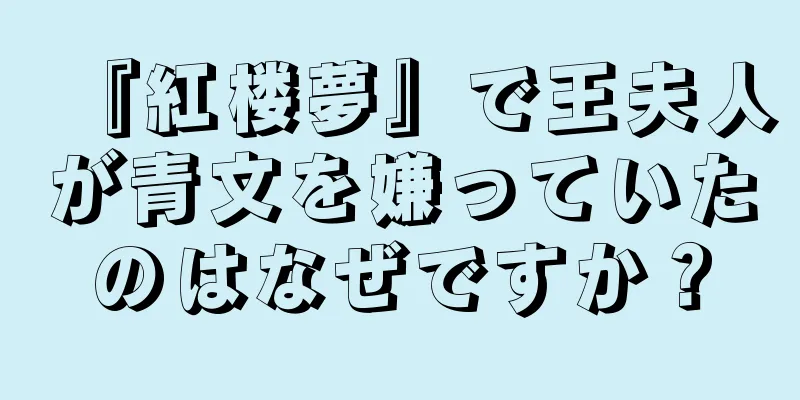 『紅楼夢』で王夫人が青文を嫌っていたのはなぜですか？