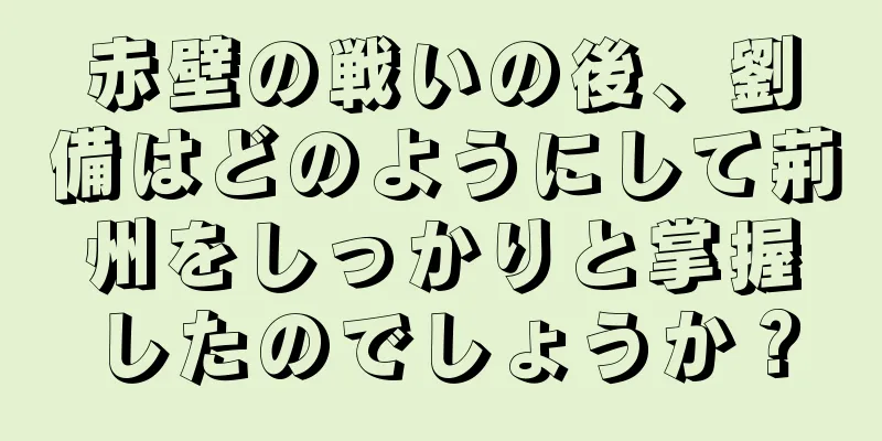 赤壁の戦いの後、劉備はどのようにして荊州をしっかりと掌握したのでしょうか？