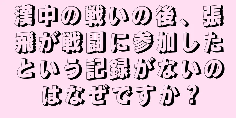 漢中の戦いの後、張飛が戦闘に参加したという記録がないのはなぜですか？