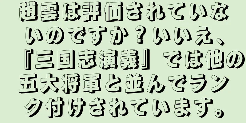 趙雲は評価されていないのですか？いいえ、『三国志演義』では他の五大将軍と並んでランク付けされています。