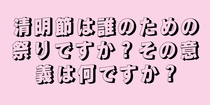 清明節は誰のための祭りですか？その意義は何ですか？