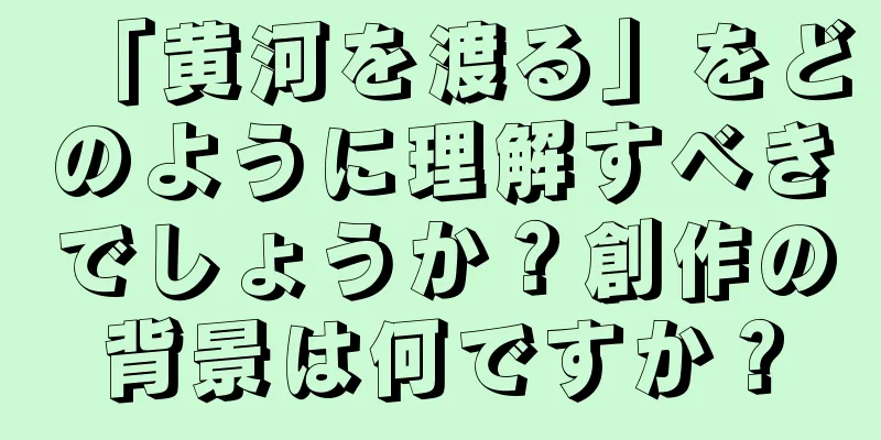 「黄河を渡る」をどのように理解すべきでしょうか？創作の背景は何ですか？