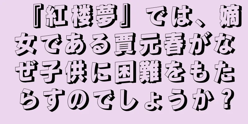 『紅楼夢』では、嫡女である賈元春がなぜ子供に困難をもたらすのでしょうか？