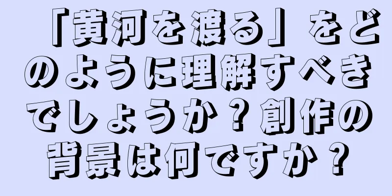 「黄河を渡る」をどのように理解すべきでしょうか？創作の背景は何ですか？