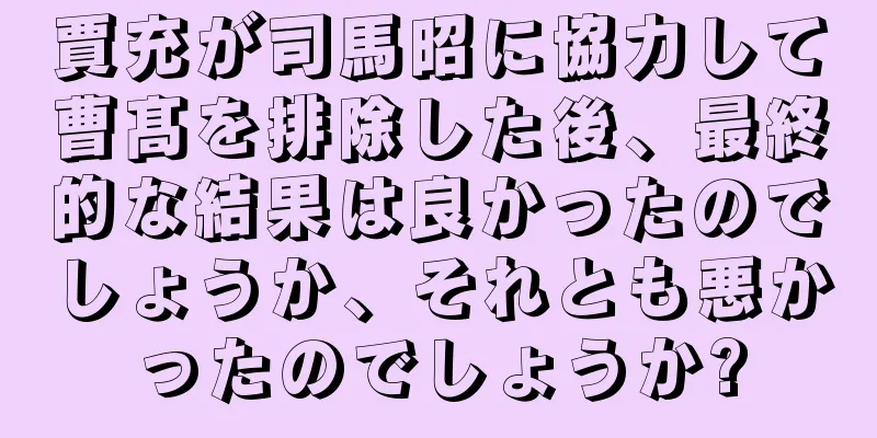 賈充が司馬昭に協力して曹髙を排除した後、最終的な結果は良かったのでしょうか、それとも悪かったのでしょうか?