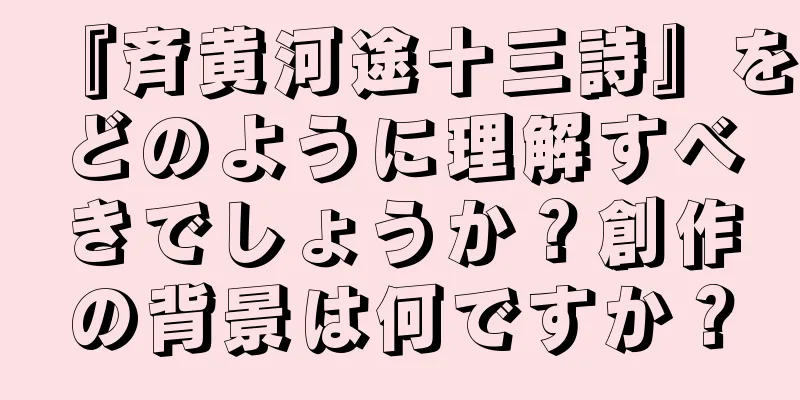 『斉黄河途十三詩』をどのように理解すべきでしょうか？創作の背景は何ですか？