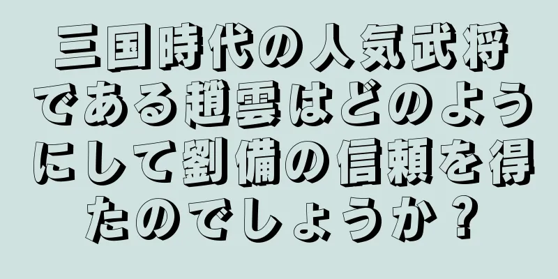三国時代の人気武将である趙雲はどのようにして劉備の信頼を得たのでしょうか？