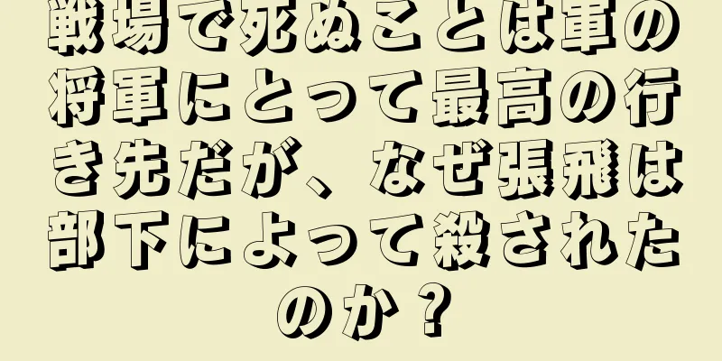 戦場で死ぬことは軍の将軍にとって最高の行き先だが、なぜ張飛は部下によって殺されたのか？