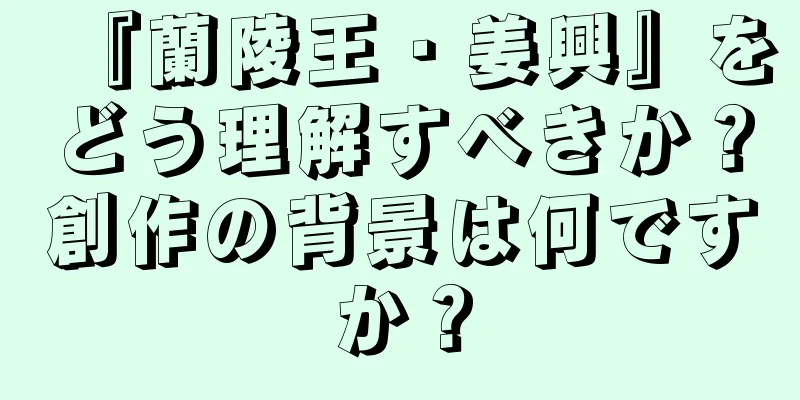 『蘭陵王・姜興』をどう理解すべきか？創作の背景は何ですか？