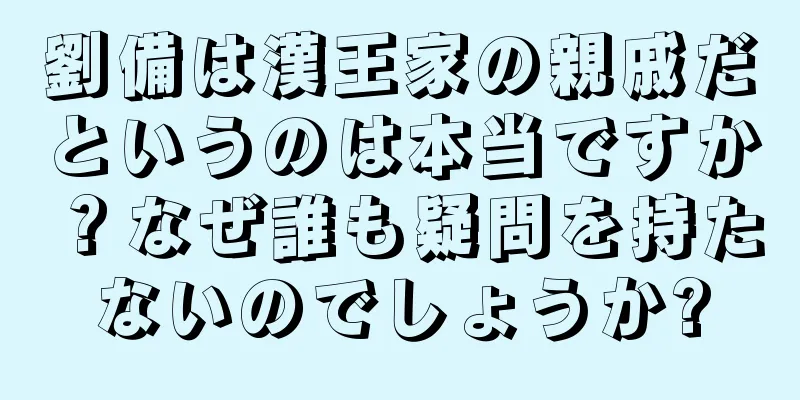 劉備は漢王家の親戚だというのは本当ですか？なぜ誰も疑問を持たないのでしょうか?