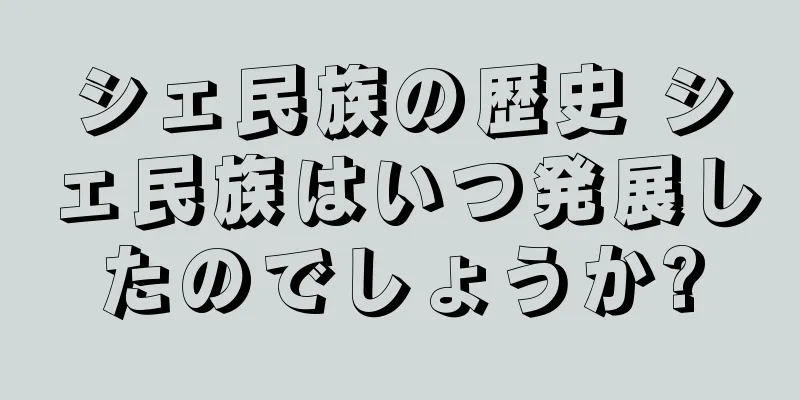 シェ民族の歴史 シェ民族はいつ発展したのでしょうか?