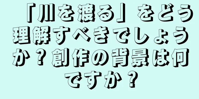 「川を渡る」をどう理解すべきでしょうか？創作の背景は何ですか？