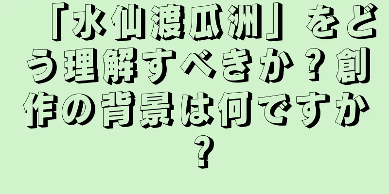 「水仙渡瓜洲」をどう理解すべきか？創作の背景は何ですか？