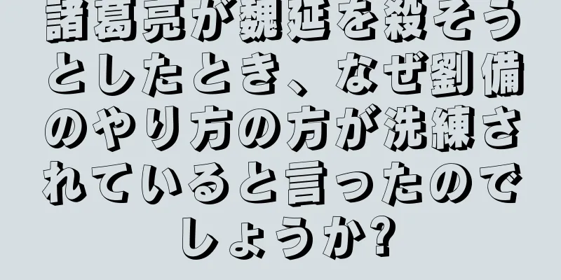 諸葛亮が魏延を殺そうとしたとき、なぜ劉備のやり方の方が洗練されていると言ったのでしょうか?