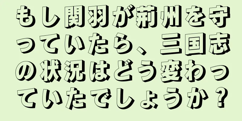 もし関羽が荊州を守っていたら、三国志の状況はどう変わっていたでしょうか？