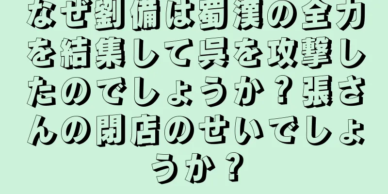 なぜ劉備は蜀漢の全力を結集して呉を攻撃したのでしょうか？張さんの閉店のせいでしょうか？