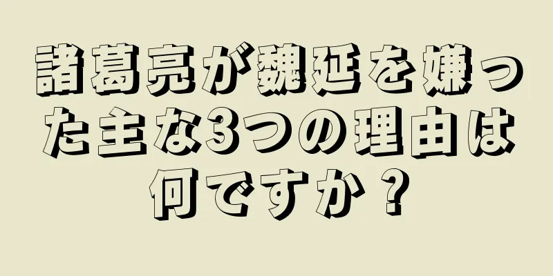 諸葛亮が魏延を嫌った主な3つの理由は何ですか？