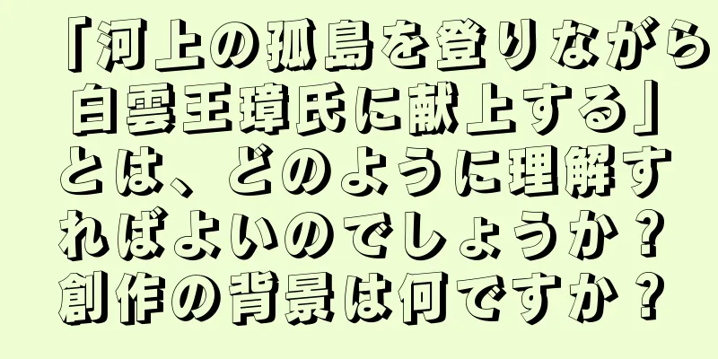 「河上の孤島を登りながら白雲王璋氏に献上する」とは、どのように理解すればよいのでしょうか？創作の背景は何ですか？