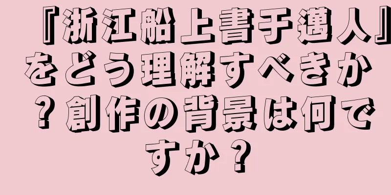 『浙江船上書于邁人』をどう理解すべきか？創作の背景は何ですか？